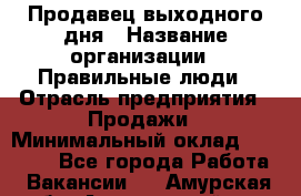 Продавец выходного дня › Название организации ­ Правильные люди › Отрасль предприятия ­ Продажи › Минимальный оклад ­ 30 000 - Все города Работа » Вакансии   . Амурская обл.,Архаринский р-н